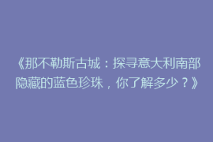 《那不勒斯古城：探寻意大利南部隐藏的蓝色珍珠，你了解多少？》