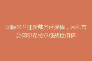 国际米兰迎新帅齐沃接棒，因扎吉赴阿尔希拉尔征战世俱杯