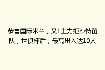 恭喜国际米兰,又1主力拒沙特留队,世俱杯后,最高出入达10人