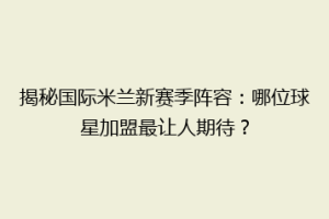 揭秘国际米兰新赛季阵容：哪位球星加盟最让人期待？