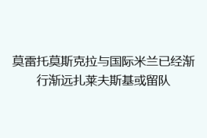 莫雷托莫斯克拉与国际米兰已经渐行渐远扎莱夫斯基或留队