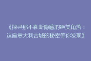 《探寻那不勒斯隐藏的绝美角落：这座意大利古城的秘密等你发现》