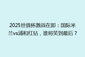 2025世俱杯激战在即:国际米兰vs浦和红钻,谁将笑到最后?
