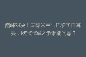 巅峰对决！国际米兰与巴黎圣日耳曼，欧冠冠军之争谁能问鼎？