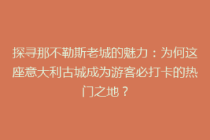 探寻那不勒斯老城的魅力：为何这座意大利古城成为游客必打卡的热门之地？