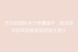 齐沃的国际米兰惨遭逼平，欧冠亚军的改进难度显然很大很大