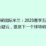 揭秘国际米兰：2023赛季五大转会疑云，谁是下一个球场明星？