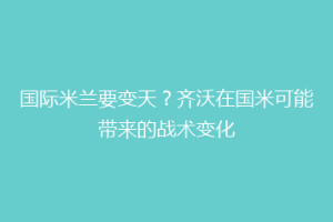 国际米兰要变天？齐沃在国米可能带来的战术变化