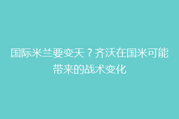 国际米兰要变天?齐沃在国米可能带来的战术变化