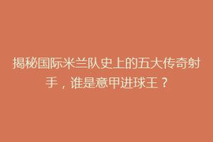 揭秘国际米兰队史上的五大传奇射手，谁是意甲进球王？