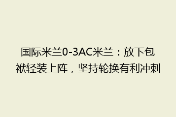 国际米兰0-3AC米兰:放下包袱轻装上阵,坚持轮换有利冲刺