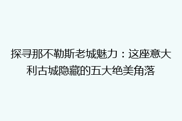 探寻那不勒斯老城魅力:这座意大利古城隐藏的五大绝美角落