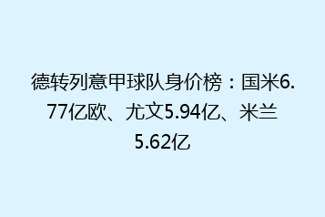 德转列意甲球队身价榜:国米6.77亿欧、尤文5.94亿、米兰5.62亿