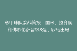 意甲球队欧战简报：国米、拉齐奥和佛罗伦萨晋级8强，罗马出局