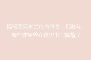 揭秘国际米兰传奇阵容：那些年，哪些球星曾在这里书写辉煌？