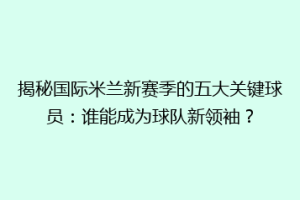 揭秘国际米兰新赛季的五大关键球员：谁能成为球队新领袖？