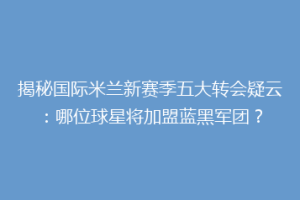揭秘国际米兰新赛季五大转会疑云：哪位球星将加盟蓝黑军团？