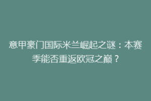 意甲豪门国际米兰崛起之谜：本赛季能否重返欧冠之巅？