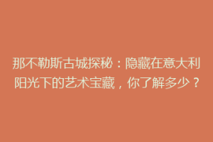 那不勒斯古城探秘：隐藏在意大利阳光下的艺术宝藏，你了解多少？