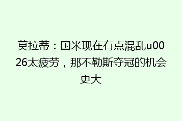 莫拉蒂:国米现在有点混乱u0026太疲劳,那不勒斯夺冠的机会更大