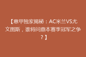 【意甲独家揭秘：AC米兰VS尤文图斯，谁将问鼎本赛季冠军之争？】