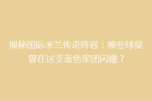 揭秘国际米兰传奇阵容：哪些球星曾在这支蓝色军团闪耀？