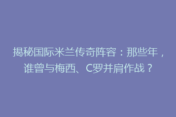 揭秘国际米兰传奇阵容:那些年,谁曾与梅西、C罗并肩作战?
