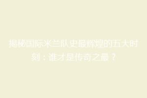 揭秘国际米兰队史最辉煌的五大时刻：谁才是传奇之最？