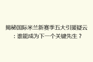 揭秘国际米兰新赛季五大引援疑云：谁能成为下一个关键先生？