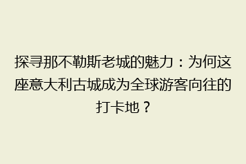 探寻那不勒斯老城的魅力:为何这座意大利古城成为全球游客向往的打卡地?
