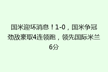 国米迎坏消息!1-0,国米争冠劲敌豪取4连领跑,领先国际米兰6分
