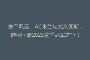 意甲风云：AC米兰与尤文图斯，谁将问鼎2023赛季冠军之争？