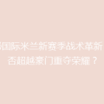 揭秘国际米兰新赛季战术革新：能否超越豪门重夺荣耀？