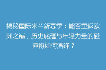 揭秘国际米兰新赛季:能否重返欧洲之巅,历史底蕴与年轻力量的碰撞将如何演绎?