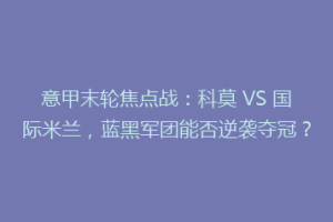 意甲末轮焦点战：科莫 VS 国际米兰，蓝黑军团能否逆袭夺冠？