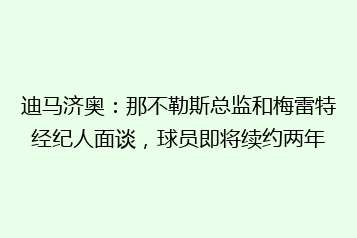 迪马济奥:那不勒斯总监和梅雷特经纪人面谈,球员即将续约两年