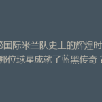 揭秘国际米兰队史上的辉煌时刻：哪位球星成就了蓝黑传奇？