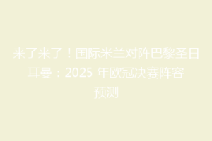 来了来了！国际米兰对阵巴黎圣日耳曼：2025 年欧冠决赛阵容预测