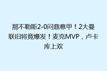 那不勒斯2-0问鼎意甲!2大曼联旧将竟爆发!麦克MVP,卢卡库上双