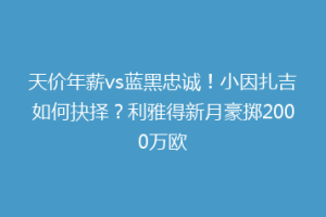 天价年薪vs蓝黑忠诚！小因扎吉如何抉择？利雅得新月豪掷2000万欧