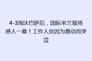 4-3淘汰巴萨后，国际米兰现场感人一幕！工作人员因为激动而哭泣