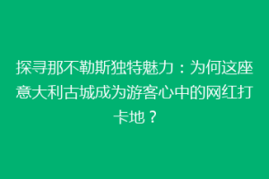 探寻那不勒斯独特魅力：为何这座意大利古城成为游客心中的网红打卡地？