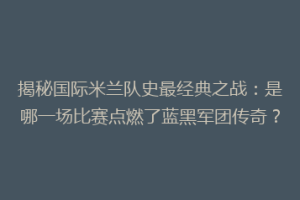 揭秘国际米兰队史最经典之战：是哪一场比赛点燃了蓝黑军团传奇？