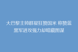 大巴黎主帅群星狂赞国米 称赞蓝黑军进攻强力却暗藏图谋