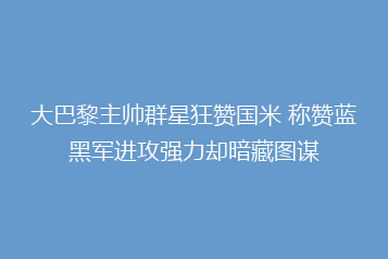 大巴黎主帅群星狂赞国米 称赞蓝黑军进攻强力却暗藏图谋