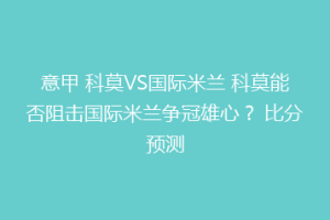意甲 科莫VS国际米兰 科莫能否阻击国际米兰争冠雄心？ 比分预测