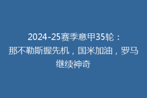 2024-25赛季意甲35轮：那不勒斯握先机，国米加油，罗马继续神奇