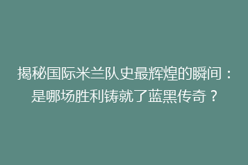 揭秘国际米兰队史最辉煌的瞬间:是哪场胜利铸就了蓝黑传奇?