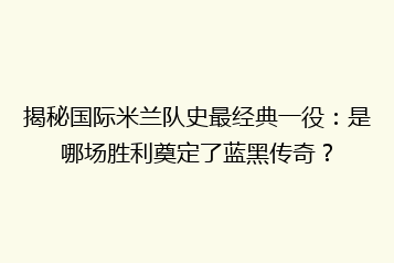 揭秘国际米兰队史最经典一役:是哪场胜利奠定了蓝黑传奇?