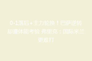 0-1落后+主力轮换！巴萨逆转却遭体能考验 弗里克：国际米兰更难打